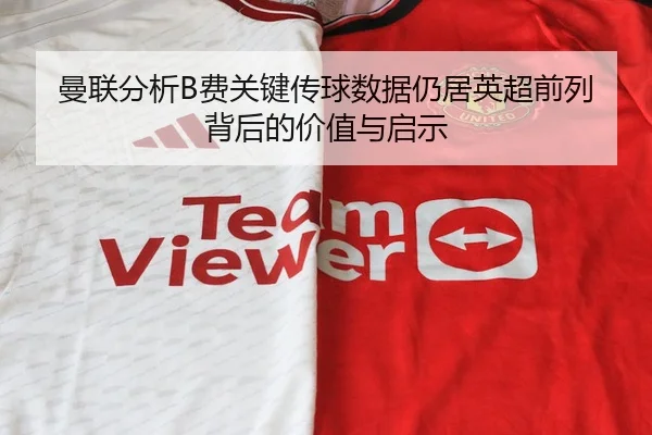 曼联分析B费关键传球数据仍居英超前列背后的价值与启示