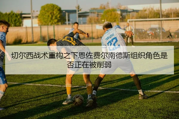 切尔西战术重构之下恩佐费尔南德斯组织角色是否正在被削弱