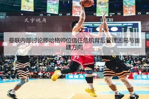 曼联内部讨论滕哈格帅位信任危机背后管理困局与重建方向
