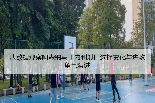 从数据观察阿森纳马丁内利射门选择变化与进攻角色演进