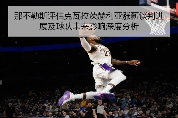那不勒斯评估克瓦拉茨赫利亚涨薪谈判进展及球队未来影响深度分析