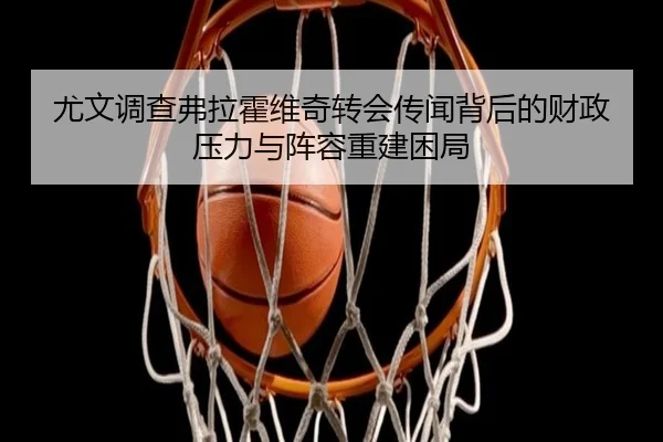 尤文调查弗拉霍维奇转会传闻背后的财政压力与阵容重建困局