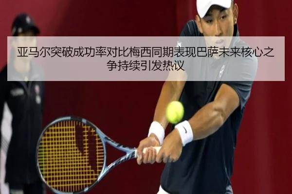 亚马尔突破成功率对比梅西同期表现巴萨未来核心之争持续引发热议