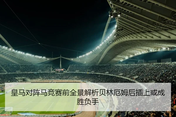皇马对阵马竞赛前全景解析贝林厄姆后插上或成胜负手