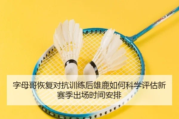 字母哥恢复对抗训练后雄鹿如何科学评估新赛季出场时间安排